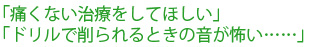 「痛くない治療をしてほしい」「ドリルで削られるときの音が怖い……」